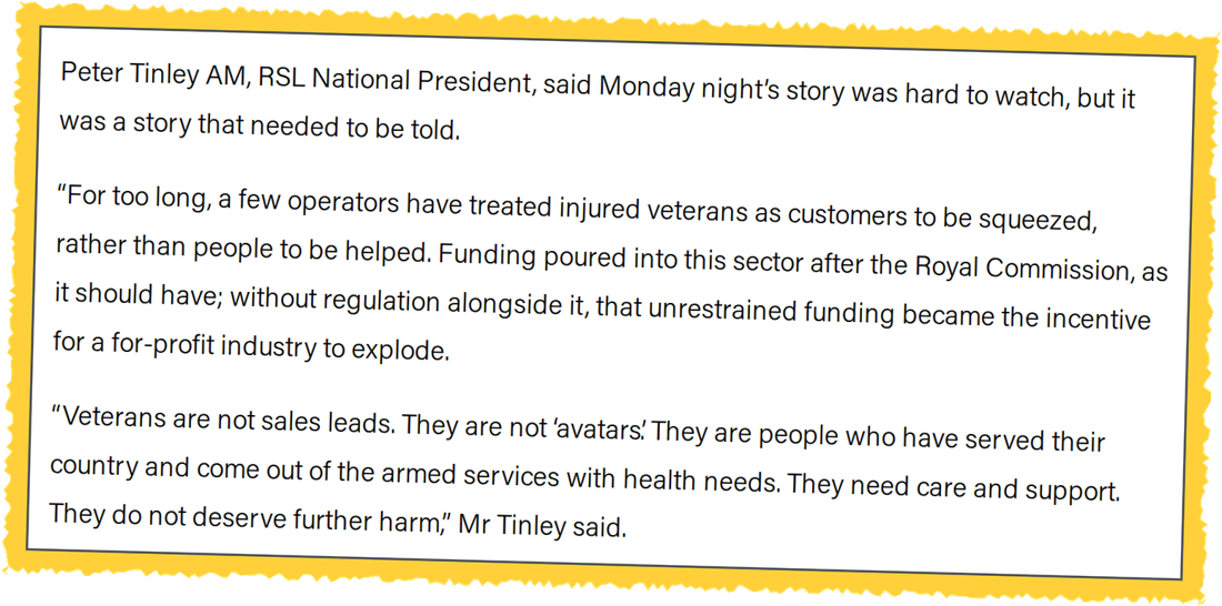 Screenshot of RSL Australia media release. Peter Tinley AM, RSL National President: For too long, a few operators have treated injured veterans as customers to be squeezed, rather than people to be helped. Veterans are not sales leads. They are not avatars. They are people who have served their country and come out of the armed services with health needs.